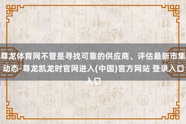 尊龙体育网不管是寻找可靠的供应商、评估最新市集动态-尊龙凯龙时官网进入(中国)官方网站 登录入口