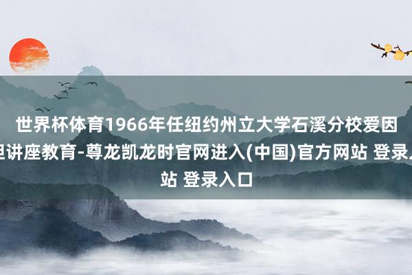 世界杯体育1966年任纽约州立大学石溪分校爱因斯坦讲座教育-尊龙凯龙时官网进入(中国)官方网站 登录入口