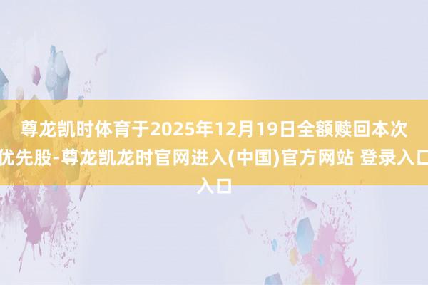尊龙凯时体育于2025年12月19日全额赎回本次优先股-尊龙凯龙时官网进入(中国)官方网站 登录入口