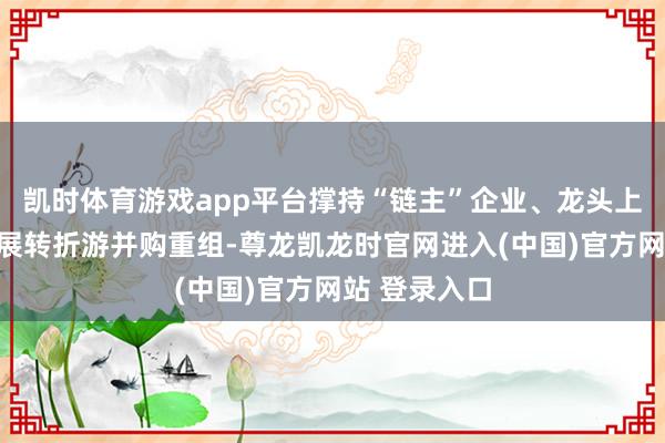 凯时体育游戏app平台撑持“链主”企业、龙头上市公司等开展转折游并购重组-尊龙凯龙时官网进入(中国)官方网站 登录入口