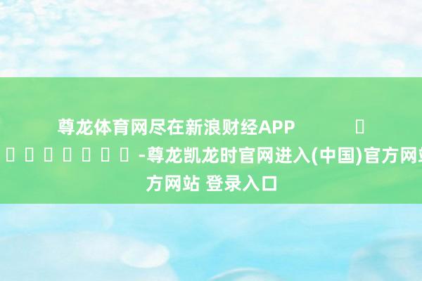 尊龙体育网尽在新浪财经APP -尊龙凯龙时官网进入(中国)官方网站 登录入口
