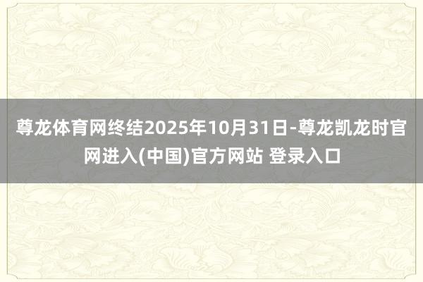 尊龙体育网终结2025年10月31日-尊龙凯龙时官网进入(中国)官方网站 登录入口
