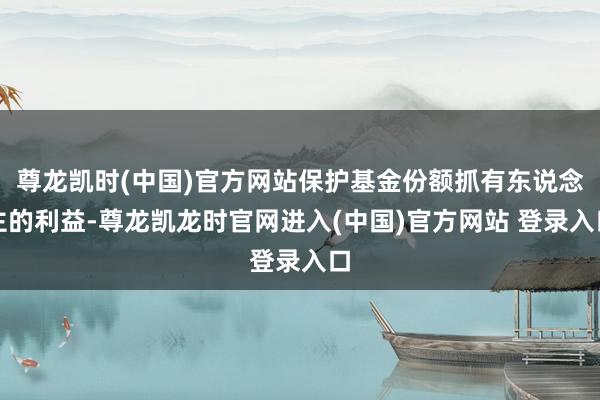 尊龙凯时(中国)官方网站保护基金份额抓有东说念主的利益-尊龙凯龙时官网进入(中国)官方网站 登录入口