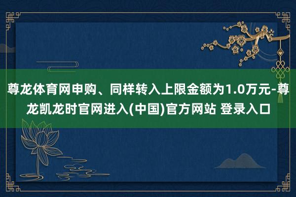 尊龙体育网申购、同样转入上限金额为1.0万元-尊龙凯龙时官网进入(中国)官方网站 登录入口