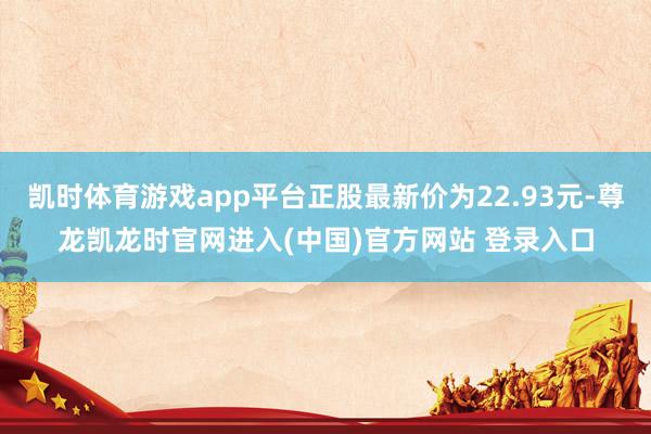 凯时体育游戏app平台正股最新价为22.93元-尊龙凯龙时官网进入(中国)官方网站 登录入口