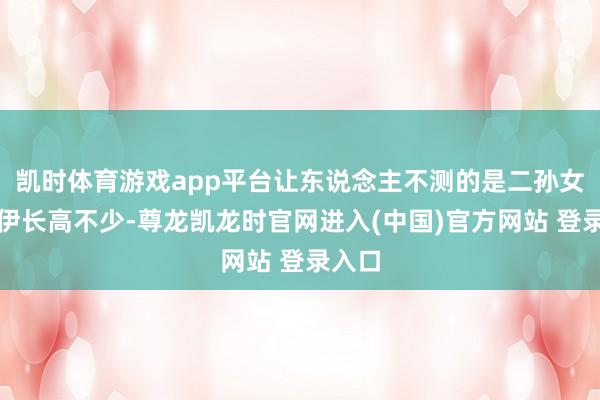 凯时体育游戏app平台让东说念主不测的是二孙女克洛伊长高不少-尊龙凯龙时官网进入(中国)官方网站 登录入口