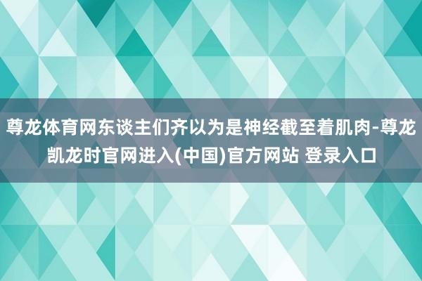 尊龙体育网东谈主们齐以为是神经截至着肌肉-尊龙凯龙时官网进入(中国)官方网站 登录入口