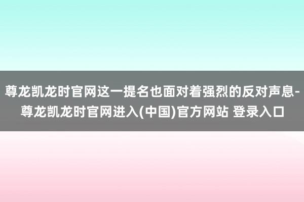 尊龙凯龙时官网这一提名也面对着强烈的反对声息-尊龙凯龙时官网进入(中国)官方网站 登录入口