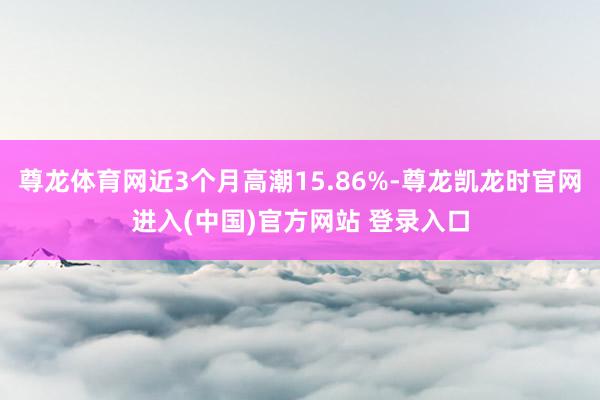 尊龙体育网近3个月高潮15.86%-尊龙凯龙时官网进入(中国)官方网站 登录入口