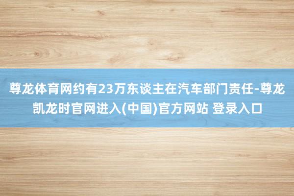 尊龙体育网约有23万东谈主在汽车部门责任-尊龙凯龙时官网进入(中国)官方网站 登录入口