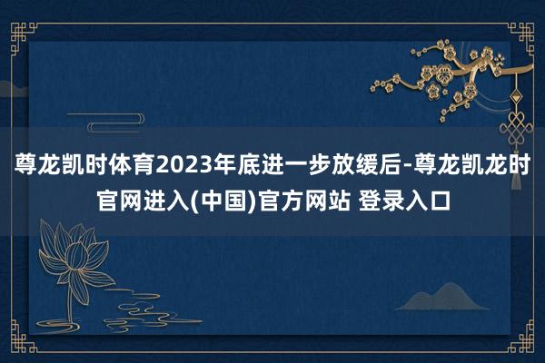 尊龙凯时体育2023年底进一步放缓后-尊龙凯龙时官网进入(中国)官方网站 登录入口