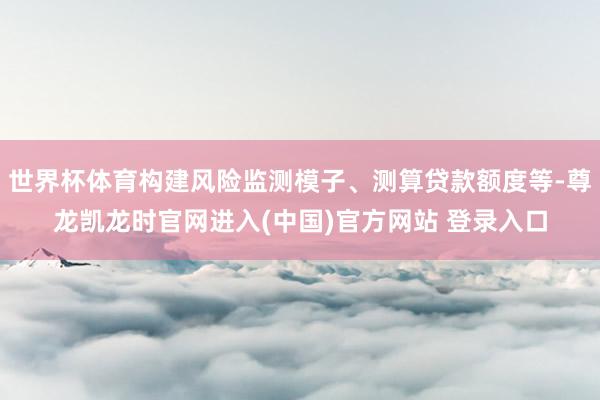 世界杯体育构建风险监测模子、测算贷款额度等-尊龙凯龙时官网进入(中国)官方网站 登录入口