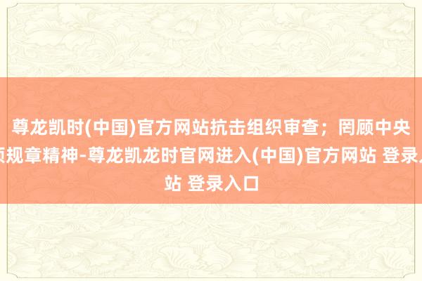 尊龙凯时(中国)官方网站抗击组织审查；罔顾中央八项规章精神-尊龙凯龙时官网进入(中国)官方网站 登录入口