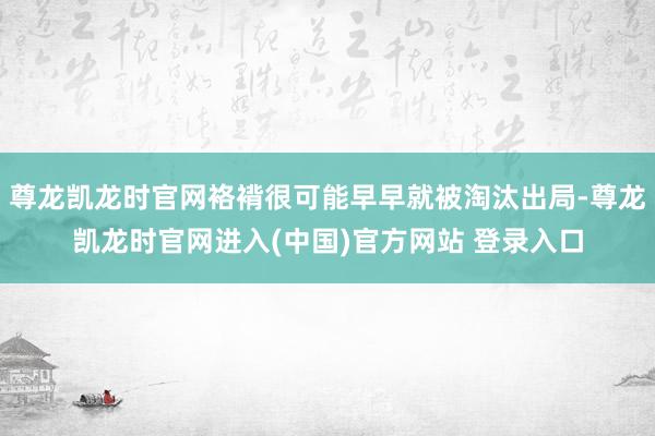 尊龙凯龙时官网袼褙很可能早早就被淘汰出局-尊龙凯龙时官网进入(中国)官方网站 登录入口