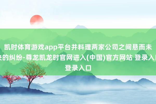 凯时体育游戏app平台并料理两家公司之间悬而未决的纠纷-尊龙凯龙时官网进入(中国)官方网站 登录入口