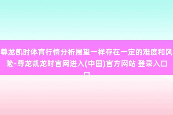 尊龙凯时体育行情分析展望一样存在一定的难度和风险-尊龙凯龙时官网进入(中国)官方网站 登录入口