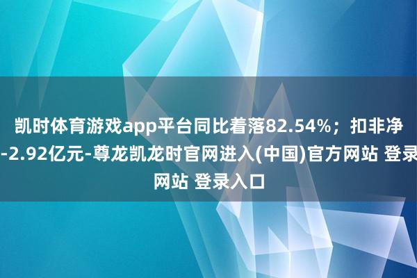 凯时体育游戏app平台同比着落82.54%；扣非净利润-2.92亿元-尊龙凯龙时官网进入(中国)官方网站 登录入口