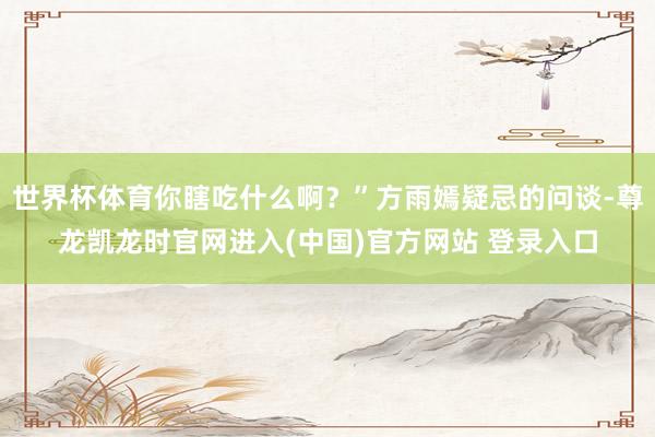 世界杯体育你瞎吃什么啊？”方雨嫣疑忌的问谈-尊龙凯龙时官网进入(中国)官方网站 登录入口