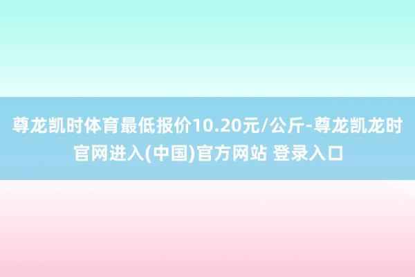 尊龙凯时体育最低报价10.20元/公斤-尊龙凯龙时官网进入(中国)官方网站 登录入口