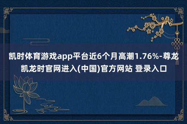 凯时体育游戏app平台近6个月高潮1.76%-尊龙凯龙时官网进入(中国)官方网站 登录入口