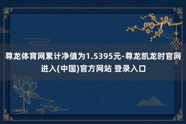 尊龙体育网累计净值为1.5395元-尊龙凯龙时官网进入(中国)官方网站 登录入口