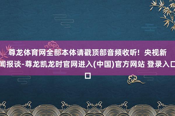 尊龙体育网全部本体请戳顶部音频收听!  　　央视新闻报谈-尊龙凯龙时官网进入(中国)官方网站 登录入口