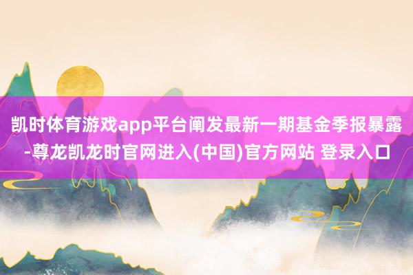 凯时体育游戏app平台阐发最新一期基金季报暴露-尊龙凯龙时官网进入(中国)官方网站 登录入口