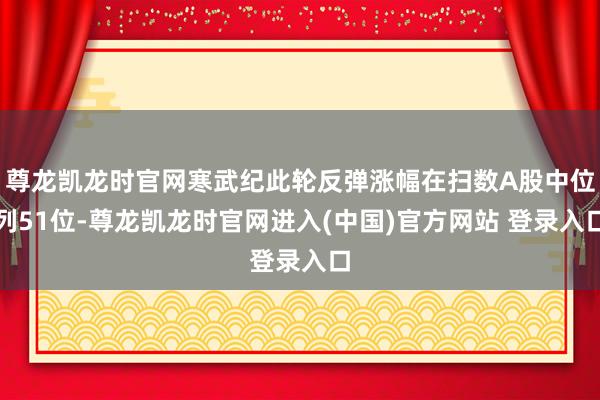 尊龙凯龙时官网寒武纪此轮反弹涨幅在扫数A股中位列51位-尊龙凯龙时官网进入(中国)官方网站 登录入口