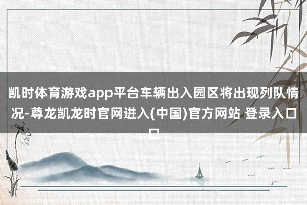 凯时体育游戏app平台车辆出入园区将出现列队情况-尊龙凯龙时官网进入(中国)官方网站 登录入口