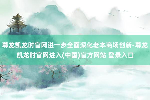 尊龙凯龙时官网进一步全面深化老本商场创新-尊龙凯龙时官网进入(中国)官方网站 登录入口