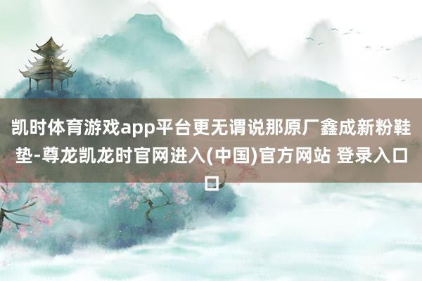 凯时体育游戏app平台更无谓说那原厂鑫成新粉鞋垫-尊龙凯龙时官网进入(中国)官方网站 登录入口