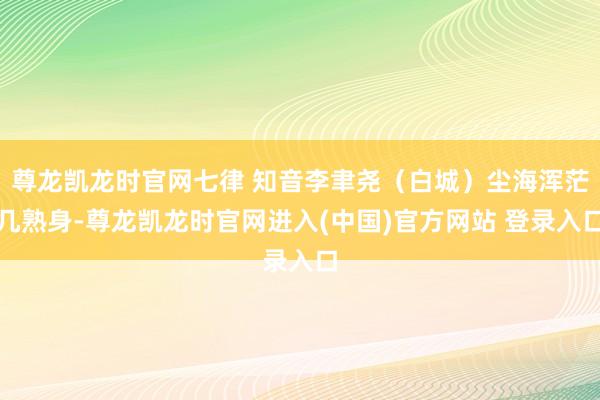 尊龙凯龙时官网七律 知音李聿尧（白城）尘海浑茫几熟身-尊龙凯龙时官网进入(中国)官方网站 登录入口