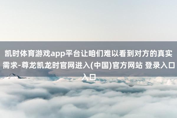 凯时体育游戏app平台让咱们难以看到对方的真实需求-尊龙凯龙时官网进入(中国)官方网站 登录入口