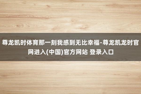 尊龙凯时体育那一刻我感到无比幸福-尊龙凯龙时官网进入(中国)官方网站 登录入口