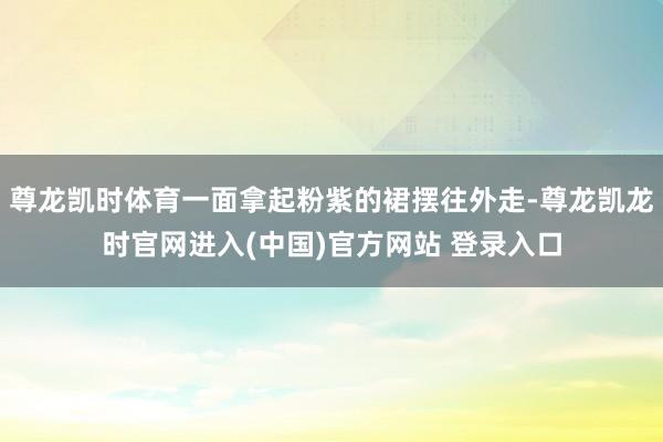 尊龙凯时体育一面拿起粉紫的裙摆往外走-尊龙凯龙时官网进入(中国)官方网站 登录入口