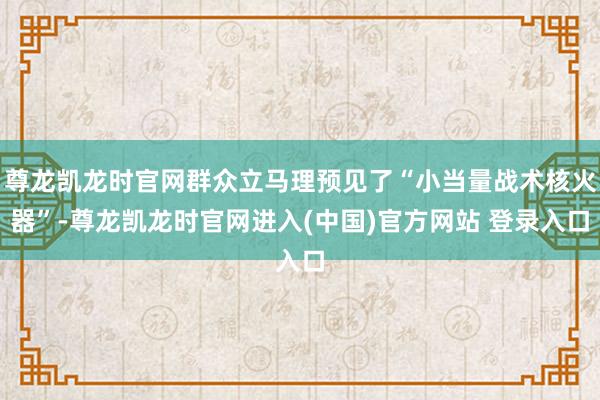 尊龙凯龙时官网群众立马理预见了“小当量战术核火器”-尊龙凯龙时官网进入(中国)官方网站 登录入口