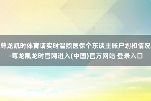 尊龙凯时体育请实时温煦医保个东谈主账户划扣情况-尊龙凯龙时官网进入(中国)官方网站 登录入口
