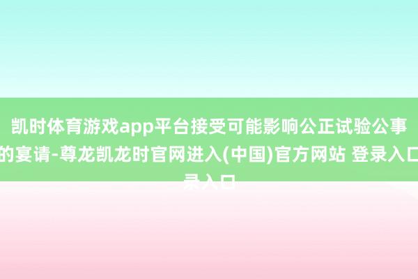 凯时体育游戏app平台接受可能影响公正试验公事的宴请-尊龙凯龙时官网进入(中国)官方网站 登录入口