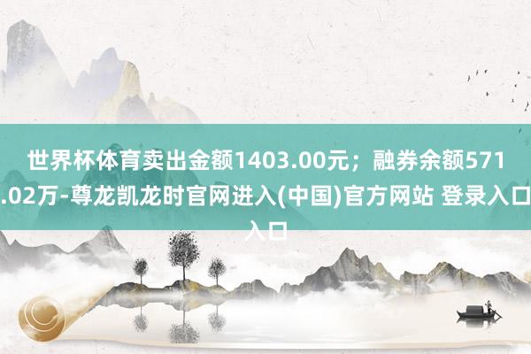 世界杯体育卖出金额1403.00元；融券余额571.02万-尊龙凯龙时官网进入(中国)官方网站 登录入口