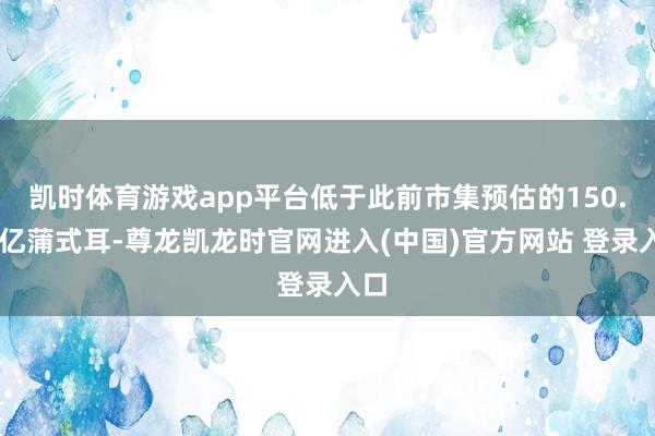 凯时体育游戏app平台低于此前市集预估的150.95亿蒲式耳-尊龙凯龙时官网进入(中国)官方网站 登录入口