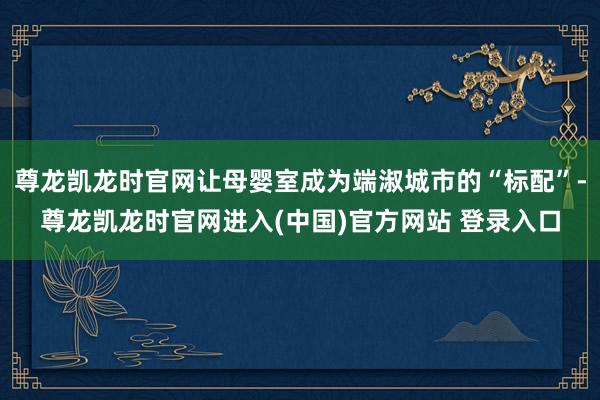 尊龙凯龙时官网让母婴室成为端淑城市的“标配”-尊龙凯龙时官网进入(中国)官方网站 登录入口