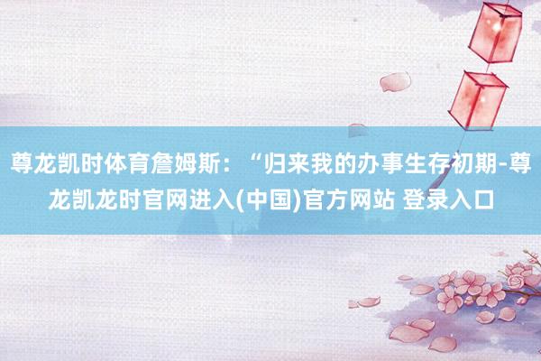 尊龙凯时体育詹姆斯：“归来我的办事生存初期-尊龙凯龙时官网进入(中国)官方网站 登录入口