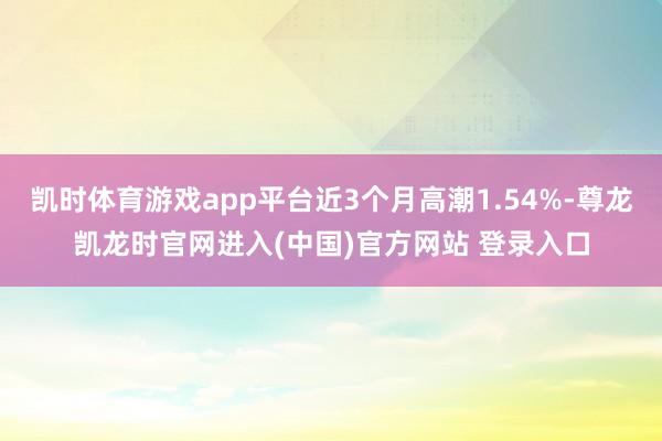 凯时体育游戏app平台近3个月高潮1.54%-尊龙凯龙时官网进入(中国)官方网站 登录入口