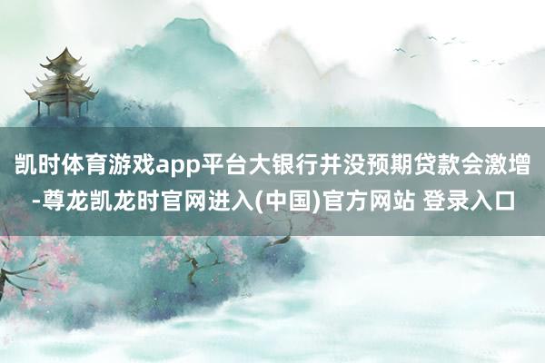 凯时体育游戏app平台大银行并没预期贷款会激增-尊龙凯龙时官网进入(中国)官方网站 登录入口