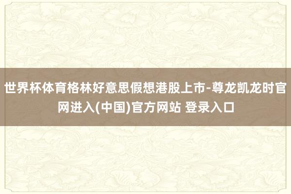 世界杯体育格林好意思假想港股上市-尊龙凯龙时官网进入(中国)官方网站 登录入口