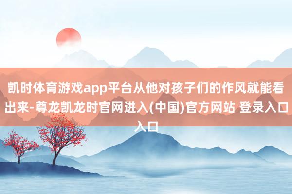 凯时体育游戏app平台从他对孩子们的作风就能看出来-尊龙凯龙时官网进入(中国)官方网站 登录入口