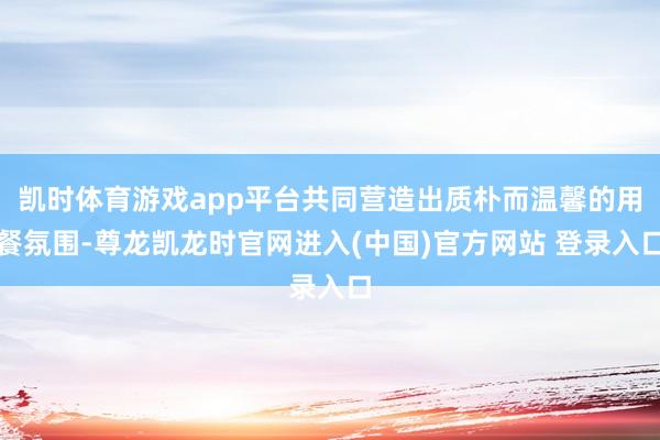 凯时体育游戏app平台共同营造出质朴而温馨的用餐氛围-尊龙凯龙时官网进入(中国)官方网站 登录入口