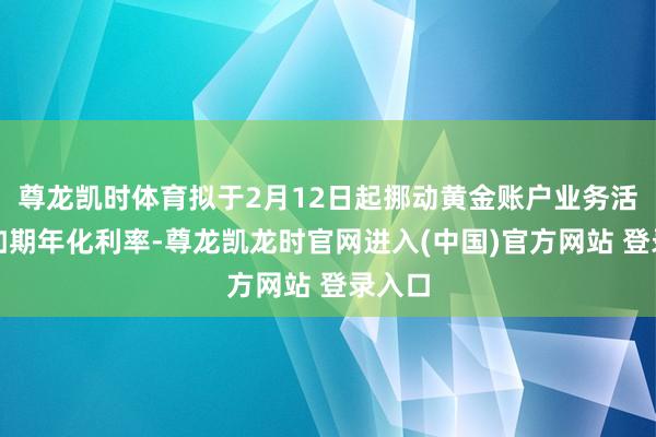 尊龙凯时体育拟于2月12日起挪动黄金账户业务活期及如期年化利率-尊龙凯龙时官网进入(中国)官方网站 登录入口