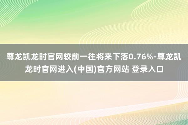 尊龙凯龙时官网较前一往将来下落0.76%-尊龙凯龙时官网进入(中国)官方网站 登录入口