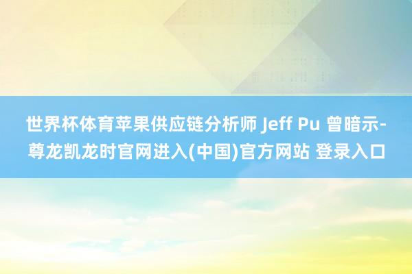世界杯体育苹果供应链分析师 Jeff Pu 曾暗示-尊龙凯龙时官网进入(中国)官方网站 登录入口